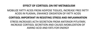 EFFECT OF CORTISOL ON FAT METABOLISM
MOBILIZE FATTY ACIDS FROM ADIPOSE TISSUES, INCREASE FREE FATTY
ACIDS IN PLASMA, ENHANCE OXIDATION OF FATTY ACIDS
CORTISOL IMPORTANT IN RESISTING STRESS AND INFLAMMATION
STRESS INCREASES ACTH SECRETION FROM ANTERIOR PITUITARY,
INCREASE CORTISOL SECRETION AND CAUSES MOBILIZATION OF
AMINO ACID AND FATS FOR ENERGY
 