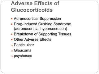 Adverse Effects of
Glucocorticoids
 Adrenocortical Suppression
 Drug-Induced Cushing Syndrome
(adrenocortical hypersecretion)
 Breakdown of Supporting Tissues
 Other Adverse Effects
o Peptic ulcer
o Glaucoma
o psychoses
 