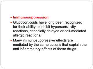  Immunosuppression
 Glucocorticoids have long been recognized
for their ability to inhibit hypersensitivity
reactions, especially delayed or cell-mediated
allergic reactions.
 Many immunosuppressive effects are
mediated by the same actions that explain the
anti inflammatory effects of these drugs.
 