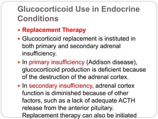 Glucocorticoid Use in Endocrine
Conditions
 Replacement Therapy
 Glucocorticoid replacement is instituted in
both primary and secondary adrenal
insufficiency.
 In primary insufficiency (Addison disease),
glucocorticoid production is deficient because
of the destruction of the adrenal cortex.
 In secondary insufficiency, adrenal cortex
function is diminished because of other
factors, such as a lack of adequate ACTH
release from the anterior pituitary.
Replacement therapy can also be initiated
 