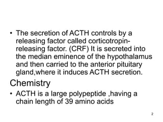 2
• The secretion of ACTH controls by a
releasing factor called corticotropin-
releasing factor. (CRF) It is secreted into
the median eminence of the hypothalamus
and then carried to the anterior pituitary
gland,where it induces ACTH secretion.
Chemistry
• ACTH is a large polypeptide ,having a
chain length of 39 amino acids
 