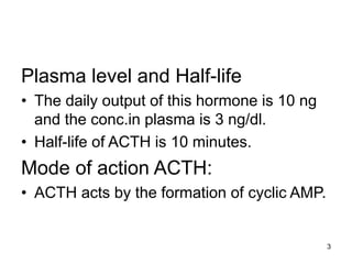 3
Plasma level and Half-life
• The daily output of this hormone is 10 ng
and the conc.in plasma is 3 ng/dl.
• Half-life of ACTH is 10 minutes.
Mode of action ACTH:
• ACTH acts by the formation of cyclic AMP.
 