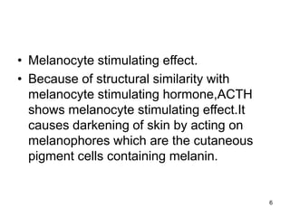 6
• Melanocyte stimulating effect.
• Because of structural similarity with
melanocyte stimulating hormone,ACTH
shows melanocyte stimulating effect.It
causes darkening of skin by acting on
melanophores which are the cutaneous
pigment cells containing melanin.
 