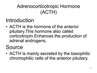 1
Adrenocorticotropic Hormone
(ACTH)
Introduction
• ACTH is the hormone of the anterior
pituitary.This hormone also called
corticotropin.Enhances the production of
adrenal androgens.
Source
• ACTH is mainly secreted by the basophilic
chromophilic cells of the anterior pituitary.
 