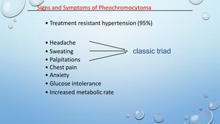 Signs and Symptoms of Pheochromocytoma
• Treatment resistant hypertension (95%)
• Headache
• Sweating
• Palpitations
• Chest pain
• Anxiety
• Glucose intolerance
• Increased metabolic rate
classic triad
13
 