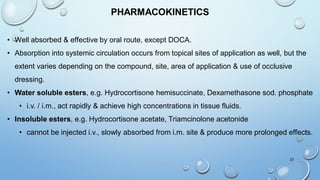 PHARMACOKINETICS
• Well absorbed & effective by oral route, except DOCA.
• Absorption into systemic circulation occurs from topical sites of application as well, but the
extent varies depending on the compound, site, area of application & use of occlusive
dressing.
• Water soluble esters, e.g. Hydrocortisone hemisuccinate, Dexamethasone sod. phosphate
• i.v. / i.m., act rapidly & achieve high concentrations in tissue fluids.
• Insoluble esters, e.g. Hydrocortisone acetate, Triamcinolone acetonide
• cannot be injected i.v., slowly absorbed from i.m. site & produce more prolonged effects.
23
 