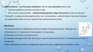Metabolism
The corticosteroids are metabolized primarily by hepatic microsomal enzymes. Pathways are—
(i) Reduction of 4, 5 double bond & hydroxylation of 3-keto group.
(ii) Reduction of 20-keto to 20-hydroxy form.
(iii) Oxidative cleavage of 20C side chain (only in case of compounds having a 17-hydroxyl group) to yield 17-
ketosteroids.
These metabolites are further conjugated with glucuronic acid or sulfate and are excreted in urine.
24
• Hydrocortisone : high first pass metabolism, has low oral: parenteral activity ratio.
• Oral bioavailability of synthetic corticoids is high.
• 90% bound to plasma protein - cortisol-binding globulin (cbg; transcortin) as well as to albumin.
• Transcortin : increases during pregnancy & by oral contraceptives—corticoid levels in blood are increased
but hypercorticism does not occur, because free cortisol levels are normal.
 