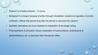26
• Plasma t½ of hydrocortisone : 1.5 hours.
• Biological t½ is longer because of action through intracellular receptors & regulation of protein
synthesis—effects that persist long after the steroid is removed from plasma.
• Synthetic derivatives are more resistant to metabolism & are longer acting.
• Phenobarbitone & phenytoin induce metabolism of hydrocortisone, prednisolone &
dexamethasone, etc. to decrease their therapeutic effect.
 