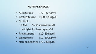 NORMAL RANGES
• Aldosterone : 6 – 20 ng/ml
• Corticosterone : 130- 820ng/dl
• Cortisol :
9 AM 5 - 25 microgram/dl
midnight 2 - 5 microgram/dl
• Progesterone : 12- 30 ng/ml
• Epinephrine : 10- 100pg/ml
• Non-epinephrine : 70-700pg/ml
33
 