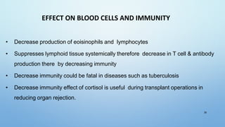 EFFECT ON BLOOD CELLS AND IMMUNITY
• Decrease production of eoisinophils and lymphocytes
• Suppresses lymphoid tissue systemically therefore decrease in T cell & antibody
production there by decreasing immunity
• Decrease immunity could be fatal in diseases such as tuberculosis
• Decrease immunity effect of cortisol is useful during transplant operations in
reducing organ rejection.
39
 