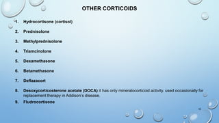 42
OTHER CORTICOIDS
1. Hydrocortisone (cortisol)
2. Prednisolone
3. Methylprednisolone
4. Triamcinolone
5. Dexamethasone
6. Betamethasone
7. Deflazacort
8. Desoxycorticosterone acetate (DOCA) it has only mineralocorticoid activity. used occasionally for
replacement therapy in Addison’s disease.
9. Fludrocortisone
 