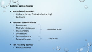 43
Systemic corticosteroids
• Natural corticosteroids
• Hydrocortisone/ Cortisol (short acting)
• Cortisone
• Synthetic corticosteroids
• Prednisone
• Methylprednisolone
• Triamcinolone
• Deflazacort
• Dexamethasone
• Betamethasone
• Salt retaining activity
• Fludrocortisone
Intermediate acting
Long acting
 