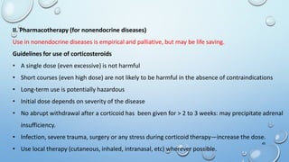 45
II. Pharmacotherapy (for nonendocrine diseases)
Use in nonendocrine diseases is empirical and palliative, but may be life saving.
Guidelines for use of corticosteroids
• A single dose (even excessive) is not harmful
• Short courses (even high dose) are not likely to be harmful in the absence of contraindications
• Long-term use is potentially hazardous
• Initial dose depends on severity of the disease
• No abrupt withdrawal after a corticoid has been given for > 2 to 3 weeks: may precipitate adrenal
insufficiency.
• Infection, severe trauma, surgery or any stress during corticoid therapy—increase the dose.
• Use local therapy (cutaneous, inhaled, intranasal, etc) wherever possible.
 