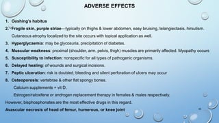 48
ADVERSE EFFECTS
1. Cushing’s habitus
2. Fragile skin, purple striae—typically on thighs & lower abdomen, easy bruising, telangiectasis, hirsutism.
Cutaneous atrophy localized to the site occurs with topical application as well.
3. Hyperglycaemia: may be glycosuria, precipitation of diabetes.
4. Muscular weakness: proximal (shoulder, arm, pelvis, thigh) muscles are primarily affected. Myopathy occurs
5. Susceptibility to infection: nonspecific for all types of pathogenic organisms.
6. Delayed healing: of wounds and surgical incisions.
7. Peptic ulceration: risk is doubled; bleeding and silent perforation of ulcers may occur
8. Osteoporosis: vertebrae & other flat spongy bones.
Calcium supplements + vit D,
Estrogen/raloxifene or androgen replacement therapy in females & males respectively.
However, bisphosphonates are the most effective drugs in this regard.
Avascular necrosis of head of femur, humerous, or knee joint
 