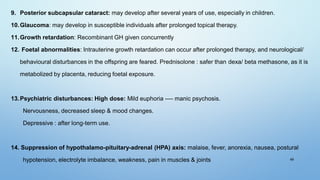 49
9. Posterior subcapsular cataract: may develop after several years of use, especially in children.
10.Glaucoma: may develop in susceptible individuals after prolonged topical therapy.
11.Growth retardation: Recombinant GH given concurrently
12. Foetal abnormalities: Intrauterine growth retardation can occur after prolonged therapy, and neurological/
behavioural disturbances in the offspring are feared. Prednisolone : safer than dexa/ beta methasone, as it is
metabolized by placenta, reducing foetal exposure.
13.Psychiatric disturbances: High dose: Mild euphoria ---- manic psychosis.
Nervousness, decreased sleep & mood changes.
Depressive : after long-term use.
14. Suppression of hypothalamo-pituitary-adrenal (HPA) axis: malaise, fever, anorexia, nausea, postural
hypotension, electrolyte imbalance, weakness, pain in muscles & joints
 