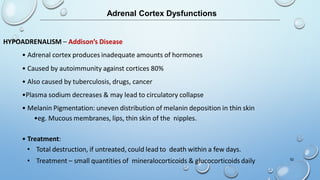 Adrenal Cortex Dysfunctions
HYPOADRENALISM – Addison’s Disease
• Adrenal cortex produces inadequate amounts of hormones
• Caused by autoimmunity against cortices 80%
• Also caused by tuberculosis, drugs, cancer
•Plasma sodium decreases & may lead to circulatory collapse
• Melanin Pigmentation: uneven distribution of melanin deposition in thin skin
•eg. Mucous membranes, lips, thin skin of the nipples.
• Treatment:
• Total destruction, if untreated, could lead to death within a few days.
• Treatment – small quantities of mineralocorticoids & glucocorticoids daily 52
 