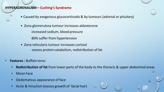 HYPERADRENALISM – Cushing’s Syndrome
• Caused by exogenous glucocorticoids & by tumours (adrenal or pituitary)
• Zona glomerulosa tumour increases aldosterone
-increased sodium, blood pressure
-80% suffer from hypertension
• Zona reticularis tumour increases cortisol
- excess protein catabolism, redistribution of fat
• Features : Buffalo torso
• Redistribution of fat from lower parts of the body to the thoracic & upper abdominal areas
• Moon Face
• Oedematous appearance of face
• Acne & hirsutism (excess growth of facial hair)
53
 