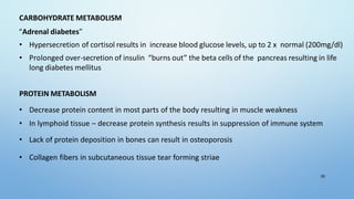 CARBOHYDRATE METABOLISM
“Adrenal diabetes”
• Hypersecretion of cortisol results in increase blood glucose levels, up to 2 x normal (200mg/dl)
• Prolonged over-secretion of insulin “burns out” the beta cells of the pancreas resulting in life
long diabetes mellitus
PROTEIN METABOLISM
• Decrease protein content in most parts of the body resulting in muscle weakness
• In lymphoid tissue – decrease protein synthesis results in suppression of immune system
• Lack of protein deposition in bones can result in osteoporosis
• Collagen fibers in subcutaneous tissue tear forming striae
55
 