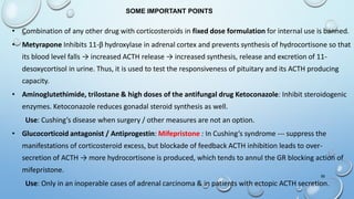 56
• Combination of any other drug with corticosteroids in fixed dose formulation for internal use is banned.
• Metyrapone Inhibits 11-β hydroxylase in adrenal cortex and prevents synthesis of hydrocortisone so that
its blood level falls → increased ACTH release → increased synthesis, release and excretion of 11-
desoxycortisol in urine. Thus, it is used to test the responsiveness of pituitary and its ACTH producing
capacity.
• Aminoglutethimide, trilostane & high doses of the antifungal drug Ketoconazole: Inhibit steroidogenic
enzymes. Ketoconazole reduces gonadal steroid synthesis as well.
Use: Cushing’s disease when surgery / other measures are not an option.
• Glucocorticoid antagonist / Antiprogestin: Mifepristone : In Cushing’s syndrome --- suppress the
manifestations of corticosteroid excess, but blockade of feedback ACTH inhibition leads to over-
secretion of ACTH → more hydrocortisone is produced, which tends to annul the GR blocking action of
mifepristone.
Use: Only in an inoperable cases of adrenal carcinoma & in patients with ectopic ACTH secretion.
SOME IMPORTANT POINTS
 