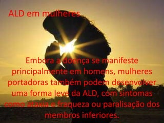 ALD em mulheresEmbora a doença se manifeste principalmente em homens, mulheres portadoras também podem desenvolver uma forma leve da ALD, com sintomas como ataxia e fraqueza ou paralisação dos membros inferiores.