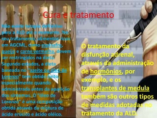 Cura e tratamentoNão existe terapia definitiva para a ALD até o momento. No seu tratamento, alimentos ricos em AGCML, como espinafre, queijo e carne vermelha, devem ser restringidos na dieta. Segundo estudos, a dieta baseada no “azeite ou óleo de Lorenzo” tem obtido êxito, especialmente quando administrada antes da aparição dos sintomas. O “óleo de Lorenzo” é uma composição obtida através da mistura de ácido erúcico e ácido oléico. O tratamento da disfunção adrenal, através da administração de hormônios, por exemplo, e os transplantes de medula também são outros tipos de medidas adotadas no tratamento da ALD.