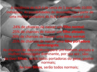   .A incidência de ALD é de cerca de 1 para cada 10.000 indivíduos. As possibilidades de descendência a partir de uma mulher portadora da ALD e homem normal são:.24% de chances de nascer um filho normal;.25% de chances de nascer um filho afetado;.26% de chances de nascer uma filha normal;     .25% de chances de nascer uma filha portadora heterozigota.As chances de descendência para um homem afetado e mulher homozigota dominante, por sua vez , são:.Se tiver filhas, serão todas portadoras do gene, porém normais;.Se tiver filhos, serão todos normais;