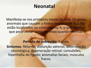 NeonatalManifesta-se nos primeiros meses de vida. Os genes anormais que causam a forma neonatal da ALD não estão localizados no cromossomo X, o que significa que pode afetar tanto meninos quanto meninas.Período de sobrevida: 5 anos.Sintomas: Retardo; disfunção adrenal; deterioração neurológica; degeneração retinal; convulsões; hipertrofia do fígado; anomalias faciais; músculos fracos.