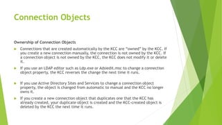 Connection Objects
Ownership of Connection Objects
 Connections that are created automatically by the KCC are “owned” by the KCC. If
you create a new connection manually, the connection is not owned by the KCC. If
a connection object is not owned by the KCC, the KCC does not modify it or delete
it.
 If you use an LDAP editor such as Ldp.exe or Adsiedit.msc to change a connection
object property, the KCC reverses the change the next time it runs.
 If you use Active Directory Sites and Services to change a connection object
property, the object is changed from automatic to manual and the KCC no longer
owns it.
 If you create a new connection object that duplicates one that the KCC has
already created, your duplicate object is created and the KCC-created object is
deleted by the KCC the next time it runs.
 