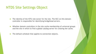 NTDS Site Settings Object
 The identity of the ISTG role owner for the site. The KCC on this domain
controller is responsible for identifying bridgehead servers.
 Whether domain controllers in the site cache membership of universal groups
and the site in which to find a global catalog server for creating the cache.
 The default schedule that applies to connection objects.
 