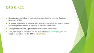 ISTG & KCC
 One domain controller in each site is selected as the Intersite Topology
Generator (ISTG).
 To enable replication across site links, the ISTG automatically selects one or
more bridgehead servers to perform site-to-site replication.
 A bridgehead acts like a gateway for Site-To-Site Replication.
 Thus, the scope of operation for the KCC is the local server only, and the
scope of operation for the ISTG is a single site.
 