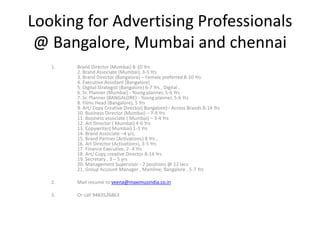 Looking for Advertising Professionals
@ Bangalore, Mumbai and chennai
1. Brand Director (Mumbai) 8-10 Yrs
2. Brand Associate (Mumbai), 3-5 Yrs
3. Brand Director (Bangalore) – Female preferred 8-10 Yrs
4. Executive Assistant (Bangalore)
5. Digital Strategist (Bangalore) 6-7 Yrs , Digital ,
6. Sr. Planner (Mumbai) - Young planner, 5-6 Yrs
7. Sr. Planner (BANGALORE) - Young planner, 5-6 Yrs
8. Films Head (Bangalore), 5 Yrs
9. Art/ Copy Creative Director( Bangalore)– Across Brands 8-14 Yrs
10. Business Director (Mumbai) – 7-9 Yrs
11. Business associate ( Mumbai) – 3-4 Yrs
12. Art Director ( Mumbai) 4-6 Yrs
13. Copywriter( Mumbai) 1-3 Yrs
14. Brand Associate –4 yrs,
15. Brand Partner (Activations) 8 Yrs ,
16. Art Director (Activations), 3-5 Yrs
17. Finance Executive, 2- 4 Yrs
18. Art/ Copy creative Director 8-14 Yrs
19. Secretary , 3 – 5 yrs
20. Management Supervisor - 2 positions @ 12 lacs
21. Group Account Manager , Mainline, Bangalore , 5-7 Yrs
2. Mail resume to veena@maximusindia.co.in
3. Or call 9483526863
 