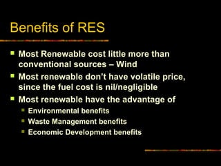 Benefits of RES
 Most Renewable cost little more than
conventional sources – Wind
 Most renewable don’t have volatile price,
since the fuel cost is nil/negligible
 Most renewable have the advantage of
 Environmental benefits
 Waste Management benefits
 Economic Development benefits
 