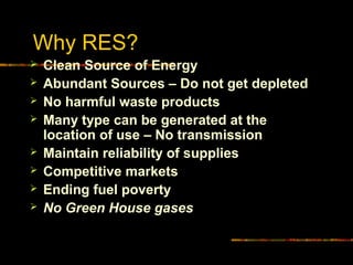 Why RES?
 Clean Source of Energy
 Abundant Sources – Do not get depleted
 No harmful waste products
 Many type can be generated at the
location of use – No transmission
 Maintain reliability of supplies
 Competitive markets
 Ending fuel poverty
 No Green House gases
 