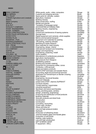 IDRI S COMPAN Y White goods, audio - video, computers Struga 38 
IGO IMPEKS Customs and shipping services Bitola 66 
IKO -TRU ST Spare parts for vehicles, coolers Skopje 35 
ILIN DEN Agriculture and Livestock Agriculture, livestock Skopje 21 
IMAKO Building industry Gostivar 29 
IMAN Company Steel construction, roofing Prilep 52 
IMPALA Marble and granite Struga 54 
IN & OUT T ranslation & language center Skopje 42 
INT ELECT COMPAN Y ACCOUNTIN G & CON SALTIN G Skopje 42 
INT ER ENGIN EERIN G Building industry, engineering Skopje 29 
INT ER - KO MERC Metal ware Gevgelija 52 
INT ER CON STRU CTION Control and maintenance of sewing systems Gevgelija 39 
INT ER FALKO SHT EDILNI CA Savings bank Skopje 43 
INT ER FOTO Digital equipment and cameras, photo supplies Shtip 38 
INT ERA PLUS Marine and terrestrial transport Gevgelija 66 
INT ERPAK - FIVA Equipment and materials for packing Skopje 55 
INT ERSOLIDARNO ST TIR parking, washing vehicles Skopje 35 
IPSOS STRAT EGIC PULS Marketing & media research Skopje 57 
IRI S - PRO M Row materials for meat industry Shtip 21 
IVA - Z ENGIN EERIN G Engineering, design, interior Skopje 29 
IVA COMPAN Y International transport and forwarding Skopje 66 
IZOFAS Design and engineering Prilep 29 
IZOLACIJA Engineering, projecting, install Skopje 29 
IZOLIRKA - 90 Hydro isolation Veles 29 
JA DRAN GOTTINO FOO DS Manufacture of confectionary products Negotino 21 
JANAKI KO MERC Agriculture mechanization Kavadarci 19 
JO GO MERKUR Milk products from Osogovo Skopje 21 
JU -SM Scaffolding systems Tetovo 29 
KA BRAN AMBALAZA Building and wooden material Kavadarci 55 
KAJ EVIC KO MP Equipment for processing coffee, cocoa Skopje 52 
KA LAT EKS Confection, LON services Skopje 62 
KA MEL 98 Bread and bakery products Vinica 21 
KA MI FLOORIN G QUI CK STEP laminates and wooden floors Skopje 25 
KA PITA L - KO MERC Accounting, legal and economical services Tetovo 43 
KARAJAN SHPED Application for transit/import on Border crossing Gevgelija 67 
KARN EM Meat industry Gostivar 21 
KA SA ENGIN EERIN G Engineering, structural facades Skopje 29 
KEM Fireproof materials Gostivar 54 
KENDY Instant drink STEP, vitamins SUPRA VIT Skopje 21 
KENT ERS Furniture industry Ohrid 45 
KI M Tomato ketchup, mayonnaise Negotino 27 
KIT -GO Industrial equipment Shtip 64 
KNAU F ELEMENT Styrofoam and stone wool facades Tetovo 20 
KO DIN G II Feting, plumbing pipes, sanitary Skopje 25 
KO LBIKO IN ZENERIN G Design, projecting, engineering Skopje 30 
KO LID COMPAN Y Producing and distribution of food products Strumica 21 
KO META KO MERC Building materials Skopje 25 
KO MPANIJA BAKO Granular products and dried fruits Skopje 21 
KO MPANIJA JAKI MOVSKI Construction Skopje 30 
KON STRUKTOR F&S Construction Krushevo 30 
KONTO PRO FIT Consulting, accounting Skopje 43 
KORK Crown caps, shutters Skopje 55 
KOT EKO O lives and olive oil Skopje 22 
KOT LAR - AS Low and high pressure boilers Skopje 48 
KO ZARA Hydraulic Skopje 48 
KO ZUVCANKA Production of refreshing drinks Kavadarci 22 
KRI STA L 64 Thermal isolation glass and facade glass Strumica 55 
KVATRO Production of soft drinks Kumanovo 22 
KVM SOLAR H eating, solar systems Ohrid 59 
LABINO TR EJD Low and high construction Gostivar 30 
L'ADORO gifts & magic GIFT & MAGIC SHO P Skopje 47 
LANKO M COMPUT ERS IT equipment - DELL Skopje 38 
10 
I 
index 
J 
K 
L 
10 
 