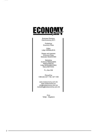 2 
Business Directory 
Club Economy 2011 
Publishing 
Economy Press 
Editor 
Lidija Varnaliev a 
Design and prepress 
Economy Press 
Slobodan Najdovs ki 
Marketing 
Andriana Nikoloska 
Nadica Krstic 
Lidija Gerasimovs ka 
Elena Matovic 
P.o. Box 538 
Phone/Fax 
+389 (02) 3211 162, 3211 450 
www.clubeconomy.com.mk 
www.clubeconomy.eu 
info@clubeconomy.com.mk 
marketing@clubeconomy.com.mk 
Print 
`Sofija` - Bogdanci 
 