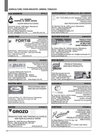 20 
agr icult ure , foo d industr y, drinks , tobacco 
4-th noem vri bitola 
Sugar manufacturing 
Industriski del bb, 7000 Bitola, Macedonia 
Phone: +389 (0)47/207 197 
Fax: +389 (0)47/229 628 
Contact: Milka Paspalova Taseska 
E-mail: milka@sfb.com.mk www.sfb.com.mk 
kumano vo 
Pro duct ion 
and process ing 
of milk an d 
dairy pro ducts 
EKO MLEKO ra dovish 
Production milk 
and milk products 
2424 Municipality Konche, 
Radovish Macedonia 
Phone: +389 (0)32/649 475 
Cell: +389 (0)70/357 736 
E-mail: zivko_lazarev@yahoo.com 
eurom ilk skopje 
Export and distribution of 
St. Lisec bb, Gorno Lisiche Village 
1000 Skopje, Macedonija 
Phone: +389 (0)2/2785 300 
Fax: +389 (0)2/2785 350 
info@euromilk.com.mk 
www.euromilk.com.mk 
foodstuff and other 
products, production and 
wholesale of processed cheese, 
wholesale of preserve 
vegetables, 
breeding and selling 
grapes ,storage 
exported non tax goods 
HORTENA Str umica 
Production, 
purchase and 
exp ort of 
agricultural 
products (vege tables 
St. Braka Miladinovi,17/c/2, P.O. Box: 146, and fuits) 
2400 Strumica, Macedonia 
Phone/Fax: +389(0)34/326 240 
Cell: +389(0)70/310 439, 214 017, Contact: Vase Vitanov 
E-mail: hortenasr@yahoo.com 
AGRO-PRO 
kumano vo 
High quality 
profess ional 
eq uipme nt primarily 
for bakeries and me at selle r 
business , as well as auxiliary 
eq uipme nt and access ories 
for all food rel ated 
industries Dobroshane, 1300 Kumanovo, Macedonia 
Phone: +389 (0)31/453 905, +389 (0)31/453 906 
Fax: +389 (0)31/412 715 
info@fortis.mk, www.fortis.mk 
DRA-GO kichevo 
Specialized production 
and trade of mill and 
bakery products 
Processing and selling of fresh 
and frozen white peeled 
chestnuts 
7 Levche Stefanovski-Tarzan St. 
6250 Kichevo, Macedonia 
Phone: +389 (0)45/222 585 - Bakery 
Phone: +389 (0)45/225 584 - Commerce 
Fax: +389 (0)45/524 904 
dragokicevo@yahoo.com, www.drago.com.mk 
EKSTRA MEIN KUMANOVO 
Process ing me at 
and del icatesse n 
GROZD str umica 
Manufacture and trading alc oholic 
and non-alc oholic drink 
Stadion bb, 2400 Strumica, Macedonia 
Phone: +389 (0)34/344 249, 345 308 
Fax: +389 (0)34/346 602 
info@grozd.com.mk www.grozd.mk 
buchen kozjak 
St. Doktor Ribar 20, 1300 Kumanovo, Macedonia 
Phone: +389 (0)31/475 230 - Administration 
Phone: +389 (0)31/429 098 - Orders 
Fax: +389 (0)31/475 233 
bucenkozjak@bucenkozjak.mk, info@bucenkozjak.mk 
www.bucenkozjak.mk 
4 Gjorche Petrov St. 1300 Kumanovo, Macedonia 
Phone/Fax: +389 (0)31/414 155, 414 166 
extramein@t-home.mk 
www.extramein.com.mk 
Agrokomb inat dzU MAJLIJA jsc Lozo vo 
Leade r for 
agricultural and 
agroindustrial 
production 
and process ing in Maced onia 
St. Marshal Tito bb, 2208 Lozovo, Macedonia 
Phone: +389 (0)32/458 006 
Fax: +389 (0)32/458 017 
E-mail: info@akdzumajlija.com 
www.akdzumajlija.com 
 