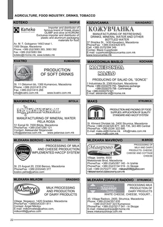 KOTEKO SKOPJE 
22 
agr icult ure , foo d industr y, drinks , tobacco 
MAKEDONIJA MASLO KoCHani 
MAKS str umica 
Production and packing of food 
suppl ies . Appl ication of quality 
standard and haccp sys tem 
St. Kliment Ohridski bb, 2400 Strumica, Macedonia 
Phone: +389 (0)34/320 877, 345 735, 343 485 Central 
Phone/Fax: +389 (0)34/ 322 695 
E-mail: maks-st@t-home.mk info@maks.com.mk 
www.maks.com.mk 
Importer and distributor of 
famous brand of Greek olives 
OLIMP and olive oil KORONI 
Exclusive importer and distributor of 
plastic and aluminum packaging 
kvatro kumano vo 
Production 
of soft drinks 
St. 11 Oktomvri bb, 1300 Kumanovo, Macedonia 
Phone: +389 (0)31/415 274 
Fax: +389 (0)31/415 266 
info@kvatro.com.mk www.kvatro.com.mk 
mlekara ma vro vo m.bro d 
Process ing of 
milk and dairy 
products: cheese , 
cheese and cottage 
cheese 
Village. Izishte, 6530 
Makedonski Brod, Macedonia 
Phone/Fax: +389 (0)45/287 140 - In Izishte 
Phone/Fax: +389 (0)2/3134 519 - In Skopje 
Cell: +389 (0)70/271 450 mlekara2008@yahoo.com 
mlekaramavrovo.clubeconomy.com.mk 
makm ineral bitola 
manufacturing of mineral water 
pel a rosa 
51 Epinal St. 7000 Bitola, Macedonia 
Phone/Fax: +389 (0)47/280 121 
Contact: Aleksandar Stojanovski 
info@pelarosa.com.mk www.pelarosa.com.mk 
koz uvcanka ka vadarc i 
Manufacturing of ref res hing 
drinks, mineral water and other 
bottled water 
37 Shishka St., 1430 Kavadarci, Macedonia 
Phone/Fax: +389 (0)43/420 975 
Cell: +389 (0)70/394 349 
Contac: Blaze Cuparkoski 
E-mail: cuparkoski@kozuvcanka.com.mk 
www.kozuvcanka.mk 
MLEKARA BEROVO - NATAsh A beor vo 
Process ing of milk 
and cheese production 
Impleme nted HA CCP sys tem 
St. 23 Avgust 20, 2330 Berovo, Macedonia 
Phone/Fax: +389 (033/445 377 
kostov.petre@yahoo.com 
MLEKARA MILKOM agr dkos aaeklmr zdar vej ar dovo rst umiac 
Process ing milk 
production of 
dairy products 
white cheese , cheese , yogurt... 
45. Village Radovo, 2400, Strumica, Macedonia 
Phone: +389 (0)34/357 635 
+389 (0)31/437 323 Kumanovo 
Phone/Fax: +389 (0)2/3217 541 - In Skopje 
E-mail: mlekarazdravje@t-home.mk 
www.mlekarazdravje.com.mk 
Milk process ing 
and production 
of dairy products 
Village Nogaevci, 1420 Gradsko, Macedonia 
Phone/Fax: +389(0)43/251 811 
Contast: Angel Nikolov 
E-mail: milkomveles@yahoo.com, 
milkom99@yahoo.com 
MAKEDONIJA 
MASLO 
Producing of salad oil ‘‘SONCE’’ 
1 Industriska St. 2300 Kochani, Macedonia 
Phone: +389 (0)33/279 755 - Telephone exchange 
+389 (0)33/279 758 - Commercial 
Fax: +389 (0)33/279 521 
E-mail: alexandar.st@t-home.mk 
Av. M. T. Gologanov 149/2 lokal 1, 
1000 Skopje, Macedonia 
Phone: +389 (0)2/3083 393, 3083 392 
Fax: +389 (0)2/3083 394 
koteko@t-home.mk, www.koteko.mk 
materials for food 
 