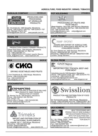 SLOGA PROM Kavadarc i 
UKA KOMERC SKOPJE 
23 
agr icult ure , foo d industr y, drinks , tobacco 
PASKALIN cOMPANy gevgelija 
Producing and 
processing 
of granular 
products 
St. Industriska bb, 1480 Gevgelija, Macedonia 
Phone: +389 (0)34/211 666 Fax: +389 (0)34/211 767 
Gen. Manager: Pejcho Iliev 
contact@pascalin.com.mk www.pascalin.com.mk 
pot koles hino str umica 
Process ing of fruits and 
vege tables 
Village Koleshino - Novo Selo, 2400 Strumica, Macedonia 
Phone: +389 (0)34/352 052 Fax: +389 (0)34/352 053 
Cell: +389 (0)70/347 842 
contact@potkolesino.com, zokipot@gmail.com 
www.potkolesino.com 
ROSAL DS negot ino 
Production confec tionary products 
Village Dolni Disan, 1440 Negotino, Macedonia 
Phone: +389 (0)43/369 131, 363 103 
Fax: +389 (0)43/369 111 
Cell: +389(0)70/239 372 Contact: Ljupcho Stavrov 
rosal_ds@yahoo.com, www.rosal.com.mk 
SAFIR PROMET Str umica 
Aw ard and exp ort of agriculture 
products. Wholes ale and retail of 
consume rs goods 
St. Goce Delchev bb, 2400 Strumica, Macedonia 
Phone: +389(0)34/345 287, 323 004, 
Phone/Fax: +389(0)34/345 284 Cell: +389(0)70/214 066 
Contact: G|orgji Atanasov 
sika SKOPJE 
Drying vege tables and fruits 
1 Voin Drashkovik St. 1000 Skopje, Macedonia 
Phone: +389 (0)2/2050 920 
Fax: +389 (0)2/2050 921 
sika-info@sika.com.mk 
Imp orting fish, chicken, beef and 
pork me at 
Industriska zona bb,1430 Kavadarci, Macedonia 
Phone: +389 (0)43/413 828, Cell: +389 (0)70/218 772 
Commerce +389 (0)43/416 599 
E-mail: import@slogainternational.com 
www.slogainternational.com www.slogaprom.net 
STOchARSTVO Bog danc i 
Production and alteration of milk and 
milk products, dairy products. 
Production of fodde r. 
St. Marshal Tito bb, 1484 Bogdanci, Macedonia 
Phone: +389 (0)34/221 204, 222 550, 
Fax: 034/221 132 
Branch office in Skopje - +389 (0)2/2458 090, 
E-mail: adstocarstvo@t-home.mk 
www.stocarstvo.com.mk 
SWISSLION Skopje 
Production and distribution of food 
products 
St. Kachanichki pat bb, 1000 Skopje, Macedonia 
Phone: +389 (0)2/2600 423 Fax: +389(0)2/2651 361 
info@swisslion.com.mk www.swisslion-takovo.com 
tr imeks skopje 
Imp ort and distribution of 
nutritional suppleme nts 
Av. ASNO M, 58/1/1, 1000 Skopje, Macedonia 
Phone/Fax: +389 (0)2/3246 000 
Contact: Katerina Mitevska 
E-mail: info@trimeks.com.mk, www.vitamini.mk 
Meat process ing and 
production of sem i durable 
and del icatesse n products 
with top qualityI SO 9001, 
HACCP and HA LAL ce rtification 
St. 1 bb, Village. Qubin - Saraj, 
1000 Skopje, Makedonija 
Phone: + 389 (0) 2/2057 700 
Fax: +389 (0)2/2057 800 
info@ukakomerc.com.mk, ukakomerc@hotmail.com 
www.ukakomerc.com.mk 
for quality 
 