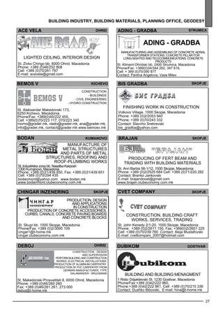 27 
building industr y, building mater ials , plann ing off ice , geo des y 
ACE VELA Ohrid 
bemos v kichevo 
CON STRU CTION 
- Build ings 
- Civil Enginee ring 
- Hyd ro construction 
St. Aleksandar Makedonski 173, 
6250 Kichevo, Macedonia 
Phone/Fax: +389(0)45/222 455, 
Cell: +389(0)70/223 117, 070/223 340 
momo@grader.mk, vlado@grader.mk, ana@grader.mk, 
info@grader.mk, contact@grader.mk www.bemosv.mk 
bo dan kumano vo 
Manufacture of 
me tal structures 
and parts of me tal 
structures , roofing and 
roof-pl umb ing works 
St. Industriska zona bb, Naselba Karposh 
1300 Kumanovo, Macedonia 
Phone: +389 (0)31/439 650, Fax: +389 (0)31/439 651 
Cell: +389 (0)70/294 435 
bodanmont@yahoo.com www.bodan.mk 
www.bodanmont.clubeconomy.com.mk 
chingar inzener ing skopje 
Production, des ign 
and appl ications 
in construction 
Production of concrete access ories , 
curbs , canals , concrete paving boards 
and concrete bl ocks 
St. Skupi bb, 1000 Skopje, Macedonia 
Phone/Fax: +389 (0)2/3095 109 
cingar1@t-home.mk 
cingar.clubeconomy.com.mk 
ADI NG - GRADBA Str umica 
ADI NG - GRADBA 
Manufacturing and assembl ing of concrete aerial 
transf orme r stations, concrete pill ar for 
long-sighted and telec omm unications, concrete 
products 
St. Kliment Ohridski bb. 2400 Strumica, Macedonia 
Phone/Fax: +389(0)34/344 262, 347 616, 
Cell: + 389 (0)70/390 877 
Contact: Pavlina Angelova, Vase Mitev 
bis gra dba skopje 
Finishing work in construction 
Volkovo Village, 1000 Skopje, Macedonia 
Phone: +389 (0)2/2053 940 
Phone: +389 (0)70/243 332 
Contact: Slavcho Srebrevski 
bis_gradba@yahoo.com 
ohrid 
Construction - Des ign 
and supe rvision 
Perform build ing and construction 
works, Elec trical install ations. 
Production of aluminum carpe ntry. 
Production of PVC carpe ntry from 
German manufacturer, type 
SALAMAN DER - Brugm ann 
deboj 
St. Makedonski Prosvetiteli 8, 6000 Ohrid, Macedonia 
Phone: +389 (0)46/260 260 
Fax: +389 (0)46/261 261, 273 000 
deboj@t-home.mk 
BRAJAN skopje 
Producing of fe rt be am and 
trading with build ing materials 
St. Anri Barbis 56-1/12, 1000 Skopje, Macedonia 
Phone: +389 (0)2/2525 684 Cell: +389 (0)71/220 282 
Contact: Branko Jankovski 
E-mail: brajandooel@gmail.com 
www.brajan.clubeconomy.com.mk 
Lighted ce iling, interior des ign 
St. Zivko Chingo bb, 6000 Ohrid, Macedonia 
Phone: +389 (0)46/252 808 
Cell: +389 (0)70/261 787 
E-mail: acevela@gmail.com 
CVET cOMPANy Skopje 
Construction, build ing craft 
works, se rvices , trading 
St. John Kenedy 2/1-20, 1000 Skopje, Macedonia 
Phone: +389 (0)2/2611 150, Fax: +389(0)2/2601 225 
Cell: +389 (0)70/239 760 Contact: Akija Mustafovski 
E-mail: cvetkompani_2007@hotmail.com 
DU BIKOM Gost ivar 
Build ing and build ing me nagme nt 
1 Risto Odjaklievski St. 1230 Gostivar, Macedonia 
Phone/Fax:+389 (0)42/222 960, 
Phone:+389 (0)42/222 961, Cell: +389 (0)70/215 336 
Contact: Dushko Bibovski, E-mail: hina@t-home.mk 
 