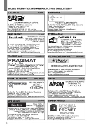28 
building industr y, building mater ials , plann ing off ice , geo des y 
euro door bitola 
Automatic se nsor doors 
St. 51 No. 9, 7000 Bitola, Macedonia 
Phone/Fax: +389 (0)47/253 321 
Contact: Xoni Jovanovski 
Cell: +389(0)75/427 342, 427 129 - service 
E-mail: info@eurodoor.com.mk www.eurodoor.com.mk 
euro proekt teto vo 
Performance of low 
and high construction, 
manufacturing of steel 
constructions 
St. Kuzman Josifovski Pitu 106, 1200 Tetovo, Macedonia 
Phone/Fax: +389 (0)44/331 714, (0)44/555 393 - Tetovo 
St. Vasil Stefanovski 16, 1000 Skopje, Macedonia 
Phone/Fax: +389 (0)2/3092 080, (0)2/3092 081 - Skopje 
Cell: +389 (0)70/209 137, (0)70/402 166 
info@euro-proekt.com, skopje@euro-proekt.com 
www.euro-proekt.com www.euro-proekt.clubeconomy.com.mk 
europroekt Shtip 
Projec ting, enginee ring 
St. Marshal Tito bb, TC 4 floor, 2000 Shtip, Macedonia 
Phone: +389 (0)32/388 383 
Fax: +389 (0)32/388 386 
Contact: Dragan Markovski, Nikola Dinushev 
europroekt@t-home.mk 
EVGENIJA plan Kumano vo 
EVGENIJA plan 
GEODATA ENGINEERING ka vadarc i 
Geodes ic works, enginee ring 
8 Mosha Pijade St. 1430 Kavadarci, Macedonia 
Phone: +389 (0)43/412 104, 400 168 
Fax: +389 (0)43/400 169 
E-Mail: geodataing@t-home.mk 
FRAGMAT MAK Kumano vo 
geometar pro .ing 
svet i nikole 
Impleme ntation 
of the 
aff airs of 
the Cadastre 
St. Marshal Tito bb, 2220 Sveti Nikole, Macedonia 
Phone/Fax: +389 (0)32/440 144 
Zoran Arsov +389 (0)70/222 256 
geometarproing@yahoo.com www.geometarproing.mk 
Construction ( build ing 
and low contraction ), 
des ign,expe rt control, 
rev ision, consulting 
St. Mosha Pijade bb, 1300 Kumanovo, Macedonia 
Phone/Fax: +389(0)31/430 660 
Contact: d.i.a Aleksandar Spasovski 
E-mail: info@evgenijaer-flaj.com.mk 
evgenijaerflay@yahoo.com evgenijaplan@yahoo.com 
Comp any for production of polys tyrene 
and polys tyrene suppl ies 
Estate Karposh bb, 1300 Kumanovo, Macedonia 
Phone: +389 (0)31/431 100, 437 755 
Phone/Fax: +389(0)31/ 437 744 
info@fragmatmak.com.mk www.fragmatmak.com.mk 
www.fragmatmak.clubeconomy.com.mk 
gips dekor SKOPJE 
FINA L WORK IN 
CON STRU CTION IN DUSTR Y 
3D Des ign, 
Dec orative gyps um strips , Install ation of 
gyps um board, Painting, Construction of 
facades dem it, Plumb ing, Elec trical 
install ation, Ceramics , Floors 
6 Bojmija St, lokal 9, 1000 Skopje, Macedonia 
Phone/Fax: +389 (0)2/2460 247 
Cell: +389 (0)75/446 120, 070/614 610 
info@gips-dekor.com, www.gips-dekor.com 
GIPSAR skopje 
Trading with building 
materials and 
construction 
St. Kachanichki pat bb 1000 Skopje, Macedonia 
Phone: +389 (0)2/ 3063 793, 3073 401, 2600 153 
Fax: +389 (0)2/ 3063 793, 3073 401 
Contact: Tanja Konevska +389 (0)70/380 238 
E-mail: contact@gipsar.com.mk www.gipsar.com.mk 
gra dba promet ka vadarc i 
Construction 
St. 29 Noemvri bb, 1430 Kavadarci, Macedonia 
Phone/Fax: +389(0)43/411 725, 410 815 
E-mail: gradbadragan@t-home.mk 
 