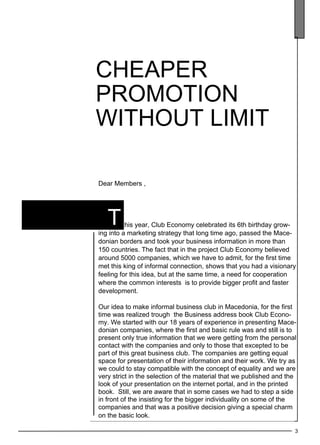 3 
cheape r 
promotion 
without limit 
Dear Members , 
t 
T his year, Club Economy celebrated its 6th birthday grow-ing 
into a marketing strategy that long time ago, passed the Mace-donian 
borders and took your business information in more than 
150 countries. The fact that in the project Club Economy believed 
around 5000 companies, which we have to admit, for the first time 
met this king of informal connection, shows that you had a visionary 
feeling for this idea, but at the same time, a need for cooperation 
where the common interests is to provide bigger profit and faster 
development. 
Our idea to make informal business club in Macedonia, for the first 
time was realized trough the Business address book Club Econo-my. 
We started with our 18 years of experience in presenting Mace-donian 
companies, where the first and basic rule was and still is to 
present only true information that we were getting from the personal 
contact with the companies and only to those that excepted to be 
part of this great business club. The companies are getting equal 
space for presentation of their information and their work. We try as 
we could to stay compatible with the concept of equality and we are 
very strict in the selection of the material that we published and the 
look of your presentation on the internet portal, and in the printed 
book. Still, we are aware that in some cases we had to step a side 
in front of the insisting for the bigger individuality on some of the 
companies and that was a positive decision giving a special charm 
on the basic look. 
 
