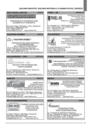 Panel - nk 
ge vgel ija 
Company for construction, 
manufacturing, trade 
and services. 
Representative brand 
PAN ELCO, a leading company in the 
production of insulating 
panel from Greece 
Av. Gevgelija L3-1, 1480 Gevgelija, Macedonia 
Cell: +389 (0)70/88 11 46, 070/370 309 
Fax: +389 (0)34/212 926 
panel_nk@hotmail.com 
pelagon ija gost ivar 
Comple te range of 
enginee ring and construction 
se rvices , such as build ing 
construction, civil enginee ring, 
hyd ro construction and other. 
ISO Standard 9001 : 2008 
31 
building industr y, building mater ials , plann ing off ice , geo des y 
PUMS INzI NERING Bitola 
Workmanship of 
comple te projec ts 
of housing 
and prem ises , with 3D visualization, 
interior des ign with 3D visualization - 
Expe rt tec hnical control 
St. Vladimir Nazor 4, 7000 Bitola, Macedonia 
Phone: +389 (0)47/520 769 
Cell: +389 (0)70/782 430, +389 (0)75/853 407 
E-mail: jtatjana@t-home.mk 
REHAU Skopje 
PVC profiles and windows , 
ce ntral heating, pl umb ing, 
canalization, solar collec tors, 
ge othermal sys tems , 
road construct 
St. Prvomajska 7 bb, 1000 Skopje, Macedonia 
Phone: +389(0)2/2460 458, Fax: +389(0)2/2460 459 
Contact: Pavlina Blazevska 
E-mail: skopje@rehau.com 
www.rehau.com.mk www.rehau.com 
NUR-TRANS & BETON Teto vo 
PASHTRIK-PROMET skopje 
Trading with build ing materials 
pl asterboards and 
non - conductor materials 
1 Dzon Kenedi St. 1000 Skopje, Macedonia 
Phone: +389 (0)2/2613 633, 2614 464, 2601 050 
Warehouse +389(0)2/ 2612 114 
Fax: +389 (0)2/2613 633 Contact: Nikola Mandalovski 
pologproekt - pro Gost ivar 
Society for interior and 
town-pl anning 
Av. Goce Delchev bb, 1230 Gostivar, Macedonia 
Phone: +389 (0)42/222 500, 
Phone/Fax: +389 (0)42/222 501 
Kontact: Valentina Poposka, pologproekt@gmail.com 
rar itet skopje 
Trade with 
construction 
and install ation 
materials , wholes ale and retail 
a Final construction works 
29 Vasil G|orgov St, lokal 3, 1000 Skopje, Macedonia 
Phone: +389 (0)2/3111 323 Fax: +389 (0)2/3116 491 
Cell: +389 (0)71/324 085 
raritetdooel@t-home.mk, www.raritet.eu.mk 
RE-KO engeneering 
Planning, design, building 
construction, 
consulting and 
engineering 
14 Mihail i Eftihij St. 1000 Skopje, Macedonia 
Phone/Fax: +389 (0)2/2782 687 
Cell: +389 (0)70/273 154, +389 (0)75/273 154 
mile@rekoing.com.mk www.re-ko.com.mk 
Av. Braca Gjinoski bb, P.O.Box 36, 
1230 Gostivar, Macedonia 
Phone: +389 (0)42/216 332 
info@pelagonijaadgv.com.mk, www.pelagonijaadgv.com.mk 
Producing of concrete and 
eleme nts of concrete. 
Striminica Village, 1226 Zelino, Tetovo, Macedonia 
Phone/Fax: +389(0)44/379 780 
Cell: +389(0)70/209 148 
nurtrans@hotmail.com www.nurtrans.info 
rem is ohrid 
CON STRU CTION , 
high construction 
Av. Turistichka bb, 6000 Ohrid, Macedonia 
Phone: +389(0)46/265 568 Fax: +389 (0)46/266 341 
St. Nikola Trimpare 7, 1000 Skopje, Macedonia 
Phone: +389 (0)2/3214 935 - in Skopje 
remis1@t-home.mk www.remis.clubeconomy.com.mk 
 