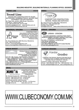UNIKA Shtip 
33 
building industr y, building mater ials , plann ing off ice , geo des y 
TREND LINE Skopje 
Design and construction of sauna, 
bathrooms, swimming pools, Jacuzzi, and 
equipment for spa centers 
St. Petar Acev 22-2/4, 1000 Skopje, Macedonia 
Phone/Fax: ++389 02/ 2466 743 
Cell: +389 (0)70/542 548, (0)71/212 980 
trendline.spa@gmail.com , www.trendline.com.mk 
www.trendline.clubeconomy.com.mk 
univerzal gra dba str umica 
CON STRU CTION - 
BUI LDIN GS CON STRU CTION 
of res ide ntial build ings , 
individual houses and 
halls for industrial 
production 
St. Goce Delchev bb, 2400 Strumica, Macedonia 
Cell: +389 (0)70/302 042 
E-mail: univerzalgradba@yahoo.com 
www.univerzalgradba.clubeconomy.com.mk 
Comp any for construction, 
des ign, trade and se rvices 
St. Vera Ciriviri 6/10, 2000 Shtip, Macedonia 
Phone/Fax: +389 (0)32/389 526 
Contact: Zoran Zlatev 
unika@t-home.mk www.unika.clubeconomy.com.mk 
URBAN - GRADBA skopje 
Building mansions, construction crAft-work 
(plumbing, facades, parquet, electric) 
work with pneumatic drill 
St. 30 No. 22, Radishani, Ljubotenski pat 
1000 Skopje, Macedonia 
Phone/Fax: + 389 (0)2/2672 987 
Cell: +389 (0)70/897 877, (0)71/810 418 Contact: ManeIli ev 
E-mail: urban_gradba@yahoo.com 
VARDAR GRADBA Skopje 
Comp any for des ign, production and sales . 
Construction, pl umb ing, production and 
distribution of concrete, gravel ... 
Trubarevo Village 1000 Skopje, Macedonia 
Phone: +389 (0)2/2557 950, Fax: +389 (0)2/2557 720 
E-mail: vardargradba@t-home.mk www.vardargradba.com 
urban invest ka vadarc i 
P.O. Box 166, Vozarci, 1430 Kavadarci, Macedonia 
Phone: +389(0)43/400 565 - Factory Kavadarci 
+389(0)2/3092 641 - Skopje (cabinet and marketing) 
+389(0)2/3060 014 - Skopje (Contact center Paver) 
Fax: +389(0)43/400 575 - Factory Kavadarci 
vmelova@urbaninvest.com.mk, finansii@urbaninvest.com.mk 
sofijakocova@urbaninvest.com.mk, 
www.urbaninvest.com.mk 
zikol 
Production of concrete 
paving eleme nts 
Production of 
mosaic stone tiles Quarry 
Res ide ntial Build ings ; 
Construction, real 
es tate age ncy , 
production of PVC 
carpe ntry 
St. Apostol Guslarot 44, 1000 Skopje, Macedonia 
Phone: +389 (0)2/3122 410 - Construction 
Phone: +389 (0)2/3217 270 - In Skopje 
Industriska zona bb, 2400 Strumica 
Phone: +389 (0)34/320 990, 320 991 - Vo Strumica 
zikol@t-home.mk www.zikol.com.mk 
www .cl ubec onomy .com.mk 
 