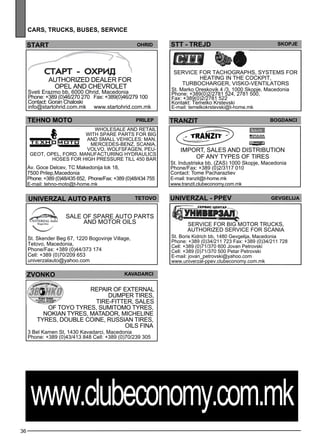 36 
cars , tr ucks , buses , ser vice 
STT - TREJD Skopje 
tranzit bogdanci 
UNIV ERZAL - PPEV Gevgel ija 
Service for big motor trucks, 
authorized se rvice for SCANIA 
St. Boris Kidrich bb, 1480 Gevgelija, Macedonia 
Phone: +389 (0)34/211 723 Fax: +389 (0)34/211 728 
Cell: +389 (0)71/370 600 Jovan Petrovski 
Cell: +389 (0)71/370 500 Petar Petrovski 
E-mail: jovan_petrovski@yahoo.com 
www.univerzal-ppev.clubeconomy.com.mk 
START Ohrid 
Authorized de ale r for 
OPEL and CHEVRO LET 
Sveti Erazmo bb, 6000 Ohrid, Macedonia 
Phone: +389 (0)46/270 270 Fax: +389(0)46/279 100 
Contact: Goran Chaloski 
info@startohrid.com.mk www.startohrid.com.mk 
TEHNO MOTO Prilep 
Wholes ale and retail 
with sp are parts for big 
and sm all ve hicles : MAN , 
MERCEDES-BENZ, SCANIA , 
VOLVO, WOLFSFAGEN, PEU-GEOT 
, OPEL, FOR D. Manufacturing hyd raulics 
hoses for high press ure till 450 bar 
Av. Goce Delcev, TC Makedonija lok 18, 
7500 Prilep,Macedonia 
Phone: +389 (0)48/435 652, Phone/Fax: +389 (0)48/434 755 
E-mail: tehno-moto@t-home.mk 
UNIV ERZAL auto parts teto vo 
Sale of sp are auto parts 
and motor oils 
St. Skender Beg 67, 1220 Bogovinje Village, 
Tetovo, Macedonia, 
Phone/Fax: +389 (0)44/373 174 
Cell: +389 (0)70/209 653 
univerzalauto@yahoo.com 
Import, sales and distribution 
of any types of tires 
St. Industriska bb, (ZAS) 1000 Skopje, Macedonia 
Phone/Fax: +389 (0)2/3117 010 
Contact: Tome Pacharazliev 
E-mail: tranzit@t-home.mk 
www.tranzit.clubeconomy.com.mk 
ZVONKO kavadarci 
Repair of external 
dumper tires, 
tire-fitter, sales 
of TOYO TYRES, SUMITOMO TYRES, 
NOKIAN TYRES, MATADOR, MICHELINE 
TYRES, DOUBLE COINE, Russian tires, 
oils FINA 
3 Bel Kamen St, 1430 Kavadarci, Macedonia 
Phone: +389 (0)43/413 848 Cell: +389 (0)70/239 305 
Service for tachographs, sys tems for 
heating in the cockpit, 
turbocharge r, visko-ve ntilators 
St. Marko Oreskovik 4 /3, 1000 Skopje, Macedonia 
Phone: +389(0)2/2781 524, 2781 500, 
Fax: +389(0)2/2781 522 
Kontakt: Temelko Krstevski 
E-mail: temelkokrstevski@t-home.mk 
www.clubeconomy.com.mk 
 