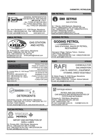 37 
Chem istr y, petrole um 
EMI PETROL Radovish 
gas station 
St. 1 Maj bb, 2420 Radovish, Macedonia 
Phone: +389(0)32/631 542, 632 033, 635 758, 
Fax: +389(0)32/631 567, Cell: +389(0)75/214 014, 
Contact: Aleksandar Postolov 
E-mail: a.postolov@hotmail.com 
www.emi-petrol.clubeconomy.com.mk 
GODI NG PETROL TETOVO 
Gas stations, sales of pe trol, 
res taurant 
Zerovjane Village, Highway Tetovo - Gostivar, 
1200 Tetovo, Macedonia 
Phone: +389(0)44/366 600, Cell: +389(0)70/389 028 
Email: goding@t-home.mk 
raf i str uga 
Chem icals for 
galv anization 
( salts, add itive ), eq uipme nt, 
vitamins, dried vege table 
St. Marks Engels 10, 6330 Struga, Macedonia 
Phone/Fax: +389(0)46/788 657 
Cell: +389(0)70/694 658 Contact: Abdula Salkoski 
E-mail: rafi_dule@hotmail.com.mk 
TORPEDO - MOBIL Bitola 
Petrol and gas station, 
car service and representatives of 
TOYOTA and MITSUBISHI 
Prilepska St. 7000 Bitola, Macedonia 
Phone: +389 (0)47/220 323, 220 324 
Cell: +389(0)70/207 155 
E-mail: torpedo@t-home.mk mobil@t-home.mk 
www.torpedo.com.mk 
APIMAK Skopje 
General Rep rese ntative 
for motor oil and grease 
API and ip - Italy . 
- All types of motor oils 
- all types industrial oils 
- all types of greases 
Av. Jane Sandanski 3-1/1, 1000 Skopje, Macedonia 
Phone: +389 (0)2/2466 044, Fax: +389 (0)2/2465 034 
E-mail: apimak@t-home.mk www.apioil.com 
emka petrol 
Gas station 
and HOT EL 
St. Ilindenska bb, 1200 Tetovo, Macedonia 
Phone: +389(0)44/ 335 704, 331 145 
Fax: +389 (0)44/332 136, 335 704 
info@emka.com.mk emka-petrol@hotmail.com 
www.emka.com.mk 
hidros sKOPJE 
Production and 
trade of chem icals : 
- Hyg iene in the home 
and industry 
- Funds for maintenance 
of water in the 
sw imm ing pools 
- Funds for me at and 
dairy industry 
- Funds for cars 
St. Anastas Mitrev 23, 1000 Skopje, 
Macedonia 
Phone/Fax: +389 (0)2/2452 140 
Cell: +389 (0)70/370 516 - Risto 
Cell: +389 (0)70/398 184 - Biljana 
hidros@t-home.mk, 
www.hidros.com.mk 
www.hidros.mk 
SHOW-HEM Gost ivar 
de terge nts 
Industriska zona bb, 1230 Gostivar, Macedonia 
Phone: +389 (0)42/ 361 716 Fax: +389 (0)42/ 361 717 
Contact: Vasko Gegoski 
E-mail: showhem@t-home.mk www.show-hem.com.mk 
yUc AN PETROL Skopje 
Imp ort and distribution of 
SHELL lubes 
St. Pirinska 48/4, 1000 Skopje, Macedonia 
Phone: +389 (0)2/3127 260, 3110 808 
Fax: +389 (0)2/3134 041 Cell: +389 (0)70/338 204 
E-mail: petrol@yucan.com.mk 
 