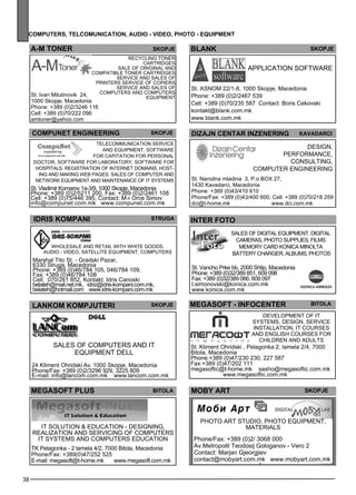 comp uters , telcom unicat ion , audio - video , photo - equipment 
38 
A-M TONER SKOPJE 
Recycl ing toner 
COMPUNET ENGINEERING Skopje dizajn centar inzener ing 
Telec omm unication se rvice 
and eq uipme nt, software 
for capitation for pe rsonal 
doctor, software for laboratory, software for 
hosp itals . Reg istration of internet domains, host-ing 
and making web pages . Sales of comp uter and 
network eq uipme nt and maintenance of IT sys tems 
St. Vladimir Komarov 1a-3/9, 1000 Skopje, Macedonia 
Phone: +389 (0)2/5211 200, Fax: +389 (0)2/2461 108 
Cell: +389 (0)75/446 395, Contact: M-r Orce Simov 
info@compunet.com.mk www.compunet.com.mk 
ID RIS KOMPANI Str uga 
Wholes ale and retail with white goods , 
audio - vide o, satell ite eq uipme nt, comp uters 
Marshal Tito St. - Gradski Pazar, 
6330 Struga, Macedonia 
Phone: +389 (0)46/784 105, 046/784 109, 
Fax: +389 (0)46/784 108 
Cell: 070/261 852, Kontakt: Idris Canoski 
belateh@mail.net.mk, idriz@idris-kompani.com.mk, 
belateh@hotmail.com www.idris-kompani.com.mk 
ka vadarc i 
Des ign, 
pe rformance , 
consulting, 
comp uter enginee ring 
INTER FOTO 
MEGASOFT - INFOCENTER Bitola 
Devel opme nt of IT 
sys tems , des ign, se rvice 
install ation, IT courses 
and Engl ish courses for 
chilDren and adults 
St. Kliment Ohridski , Pelagonka 2, lamela 2/4, 7000 
Bitola, Macedonia 
Phone:+389 (0)47/230 230, 227 587 
Fax:+389 (0)47/202 111 
megasoftic@t-home.mk sasho@megasoftic.com.mk 
www.megasoftic.com.mk 
LANKOM KOMPJUTERI Skopje 
Sales of computers and IT 
equipment DELL 
24 Kliment Ohridski Av. 1000 Skopje, Macedonia 
Phone/Fax: +389 (0)2/3296 929, 3225 809 
E-mail: info@lancom.com.mk www.lancom.com.mk 
MEGASOFT PLUS Bitola 
IT Solution & Education - Des igning, 
realization and se rvicing of comp uters 
IT sys tems and comp uters ed ucation 
TK Pelagonka - 2 lamela 4/2, 7000 Bitola, Macedonia 
Phone/Fax: +389(0)47/252 525 
E-mail: megasoft@t-home.mk www.megasoft.com.mk 
St. Narodna mladina 3, P.o BOX 27, 
1430 Kavadarci, Macedonia 
Phone: +389 (0)43/410 610 
Phone/Fax: +389 (0)43/400 600, Cell: +389 (0)70/218 259 
dci@t-home.mk www.dci.com.mk 
St. Ivan Milutinovik 24, 
1000 Skopje, Macedonia 
Phone: +389 (0)2/3246 116 
Cell: +389 (0)70/222 096 
amtoner@yahoo.com 
cartridges 
Sale of original and 
comp atible toner cartridges 
Service and sales of 
printers Service of copiers 
Service and sales of 
comp uters and comp uters 
eq uipme nt 
shtip 
Sales of digital eq uipme nt, digital 
came ras, photo suppl ies , films 
mem ory card KONI CA MINO LTA 
battery charge r, alb ums , photos 
St. Vancho Prke bb, 2000 Shtip, Macedonia 
Phone: +389 (0)32/389 851, 609 098 
Fax: +389 (0)32/389 066, 609 097 
t.simonovski@konica.com.mk 
www.konica.com.mk 
skopje 
Appl ication software 
blank 
St. ASNO M 22/1-8, 1000 Skopje, Macedonia 
Phone: +389 (0)2/2467 539 
Cell: +389 (0)70/235 587 Contact: Boris Cekovski 
kontakt@blank.com.mk 
www.blank.com.mk 
mob y art skopje 
Photo art studio, photo eq uipme nt, 
materials 
Phone/Fax: +389 (0)2/ 3068 000 
Av.Metropolit Teodosij Gologanov - Vero 2 
Contact: Marjan Gjeorgjiev 
contact@mobyart.com.mk www.mobyart.com.mk 
 