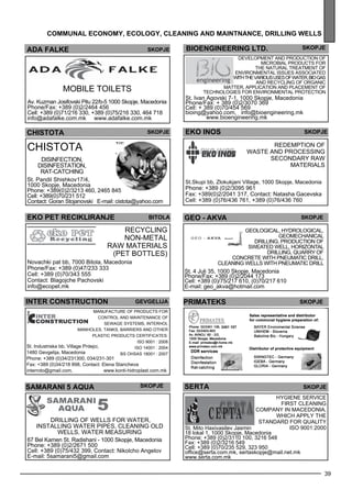 BIOENGINEERING Ltd. skopje 
Devel opme nt and production of 
microbial products for 
the natural treatme nt of 
environme ntal iss ues ass ociated 
with the various uses of water, bio gas 
and recycl ing of organic 
matter, appl ication and pl aceme nt of 
tec hnologies for environme ntal protec tion 
skopje 
St. Ivan Agovski 7-1, 1000 Skopje, Macedonia 
Phone/Fax: + 389 (0)2/3070 369 
Cell: + 389 (0)70/454 569 
bioing@yahoo.com, info@bioengineering.mk 
Redemp tion of 
www.bioengineering.mk 
waste and process ing 
sec ondary raw 
39 
comm unal econom y, ecolog y, clean ing an d ma intnance , drill ing wells 
materials 
geo - akva skopje 
PRIMATEKS Skopje 
2401 107 
ADA FALKE Skopje 
CHISTOTA skopje 
Chistota 
Disinfec tion, 
disinfes tation, 
rat-catching 
St. Pandil Shishkov17/4, 
1000 Skopje, Macedonia 
Phone: +389(0)2/3213 460, 2465 845 
Cell: +389(0)70/231 512 
Contact: Goran Stojanovski E-mail: cistota@yahoo.com 
Geological, hydrological, 
geomechanical 
drilling, production of 
sweated well, horizontal 
drilling, quarry of 
concrete with pneumatic drill, 
cleaning wells with pneumatic drill 
St. 4 Juli 35, 1000 Skopje, Macedonia 
Phone/Fax: +389 (0)2/2044 173 
Cell: +389 (0)/75/217 610, (0)70/217 610 
E-mail: geo_akva@hotmail.com 
Gevgel ija 
St. Industriska bb, Village Prdejci, 
1480 Gevgelija, Macedonia 
Phone: +389 (0)34/231300, 034/231-301 
Fax: +389 (0)34/218 898, Contact: Elena Stancheva 
interroto@gmail.com, www.konti-hidroplast.com.mk 
samaran i 5 aqua skopje 
drill ing of wells for water, 
Install ing water pipes , Cle aning old 
wells , Water me asuring 
67 Bel Kamen St. Radishani - 1000 Skopje, Macedonia 
Phone: +389 (0)2/2671 500 
Cell: +389 (0)75/432 399, Contact: Nikolcho Angelov 
E-mail: 5samarani5@gmail.com 
eko inos 
St.Skupi bb, Zlokukjani Village, 1000 Skopje, Macedonia 
Phone: +389 (0)2/3095 961 
Fax: +389(0)2/2041 317, Contact: Natasha Gacevska 
Cell: +389 (0)76/436 761, +389 (0)76/436 760 
mobile toile ts 
Av. Kuzman Josifovski Pitu 22/b-5 1000 Skopje, Macedonia 
Phone/Fax: +389 (0)2/2464 456 
Cell: +389 (0)71/216 330, +389 (0)75/216 330, 464 718 
info@adafalke.com.mk www.adafalke.com.mk 
eko pet rec ikl iranje 
Recycl ing 
non-me tal 
raw materials 
(PET bottles ) 
Novachki pat bb, 7000 Bitola, Macedonia 
Phone/Fax: +389 (0)47/233 333 
Cell: +389 (0)70/343 555 
Contact: Blagojche Pachovski 
info@ecopet.mk 
bitola 
serta skopje 
Hyg iene Service 
First cle aning 
comp any in Maced onia, 
which apply the 
standard for quality 
St. Mito Haxivasilev Jasmin ISO 9001:2000 
18 lokal 1, 1000 Skopje, Macedonia 
Phone: +389 (0)2/3110 100, 3216 548 
Fax: +389 (0)2/3216 549 
Cell: +389 (0)70/235 529, 323 950 
office@serta.com.mk, sertaskopje@mail.net.mk 
www.serta.com.mk 
inter constr uct ion 
Manufacture of products for 
control and maintenance of 
sew age sys tems , interhol 
manholes , tanks, barriers and other 
pl astic products CERTI FICAT ES: 
ISO 9001 : 2008 
ISO 14001 : 2004 
BS OH SAS 18001 : 2007 
 