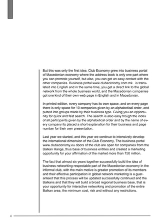 4 
But this was only the first idea. Club Economy grew into business portal 
of Macedonian economy where the address book is only one part where 
you can promote yourself, but also, you can get an easy contact with the 
other companies. Business portal www.clubeconomy.com.mk is trans-lated 
into English and in the same time, you get a direct link to the global 
network from the whole business world, and the Macedonian companies 
got one kind of their own web page in English and in Macedonian. 
In printed edition, every company has its own space, and on every page 
there is only space for 10 companies given by an alphabetical order, and 
putted into groups made by their business type. Giving you an opportu-nity 
for quick and fast search. The search is also easy trough the index 
of all participants given by the alphabetical order and by the name of ev-ery 
company its placed a short explanation for their business and page 
number for their own presentation. 
Last year we started, and this year we continue to intensively develop 
the international dimension of the Club Economy. The business portal 
www.clubeconomy.eu doors of the club are open for companies from the 
Balkan Range, thus base of business entities and created a marketing 
opportunity for your affirmation of the market more than 150 million. 
The fact that almost six years together successfully build the idea of 
business networking respectable part of the Macedonian economy in the 
informal club, with the main motive is greater promotion of its members 
and their effective participation in global network marketing is a guar-anteed 
that this process will be updated successfully continued and the 
Balkans and that they will build a broad regional business base, that is 
your opportunity for interactive networking and promotion of the entire 
Balkan area, the minimum cost, risk and without any restrictions. 
 