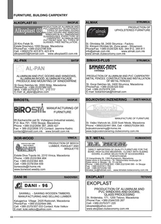 44 
furn iture , building carpentr y 
almak sTRUMICA 
al-pan SHtip BIMAKS-PLUS Str umica 
b.t. metal 
Production of 
uphols tered furniture 
Svet i Nikole 
Manufacture of furniture 
kumano vo 
Direc t imp orters of quality furniture for the 
bond, high gl oss med iapan , cl ose t with sl iding 
doors, a large selec tion of access ories 
for kitchens 
15 Varazdinska St. 1300 Kumanovo, Macedonia 
Sales store in Kumanovo - St. Oktomvriska revolucija 24 
Sales store in Skopje - St. 13 Juli 6A 
Phone: +389 (0)31/438 920, +389 (0)2/3246 090 - In Skopje 
Fax: +389 (0)31/411 793 
Cell: +389 (0)72/209 190 
btmetal_bc@hotmail.com, www.btmetal.clubeconomy.com.mk 
ekoplast teto vo 
ekopl ast 
Production of aluminum and 
PVC windows and doors, 
gl ass process ing 
St. Ilindenska, 171, 1200 Tetovo, Macedonia 
Phone/ Fax: +389 (0)44/335 267 
Cell: +389 (0)70/371 220 
ekoplast@yahoo.com 
www.ekoplast.clubeconomy.com.mk 
birost il skopje 
Manufacturing of 
furniture 
99 Kachanichki pat St. Vizbegovo (industrial estate), 
P.O. Box 791, 1000 Skopje, Macedonia 
Phone: +389 (0)2/2656 387, 2600 427 
Fax: + 389 (0)2/2656 372 Contact: Jasmina Kadric 
contact@birostil.com.mk www.birostil.com.mk 
bor -woo d 
vinica 
Production of beec h 
lumbe r, parquet and 
briquette 
Estate Diva Topola bb, 2310 Vinica, Macedonia 
Phone: +389 (0)33/364 464 
Fax: +389 (0)33/364 465 
Cell: +389 (0)78/354 559 
borwoods@t-home.mk 
www.borwood.weebly.com 
DANI 96 Radovish 
SAWMILL - sawing woode n timbe rs, 
manufacturing and sell ing lumbe r 
Kalugjerica Village 2420 Radovish, Macedonia 
Phone/Fax: +389 (0)32/644 086, 
Cell: +389 (0)70/307 033 Contact: Kole Velkov 
E-mail: kole.velkov@yahoo.com 
St. Ohridska 58, 2400 Strumica - Factory 
St. Kliment Ohridski bb, Zona sever - Showroom 
Phone/Fax: +389 (0)34/326 420, 344 812, 344 811 
info@almak.com.mk, www.almak.com.mk 
www.almak.clubeconomy.com.mk 
BOJKOVSKI INZENERING 
St. Veljko Vlahovik bb, 2220 Sveti Nikole, Macedonia 
Phone: +389(0)32/441 064, Cell: +389(0)70/264 065 
bojkoskiinzenering@t-home.mk 
www.bojkovskiinzenering.clubeconomy.com.mk 
alkoplast 03 skopje 
Production of aluminum and 
PVC carpe ntry. 50 diffe rent 
types of entering doors 
balc ony doors and windows 
windows in all dime nsions 
gl ass houses , eve ry type of 
carpe ntry, aluminum and 
PVC front side , all types of 
gl asses , free install ation... 20 Kiro Fetak St. 
Estate Drachevo 1000 Skopje, Macedonia 
Phone/Fax: +389 (0)2/2796 934 
Cell: +389(0)75/ 423 873, 423 874 
alkoplast03@hotmail.com www.alkoplast03.com.mk 
Aluminum and PVC doors and windows, 
aluminum-wood, aluminum facade, 
produce and mounting of windowpane 
St Goce Delchev bb. 2000 Shtip, Macedonia 
Phone/Fax: +389 (0)32/389 020 
Mob: +389 (0)70/312 111, 210 777 
E-mail: al_alpan@yahoo.com 
Production of aluminum and PVC carpe ntry 
me tal fe nces , construction and install ation 
of me tal fe nces 
St. Goce Delchev bb, 2400 Strumica, Macedonia 
Phone/Fax: +389 (0)34/320 830 
Cell: +389 (0)70/374 335 
E-mail: bobanbimak@hotmail.com 
 