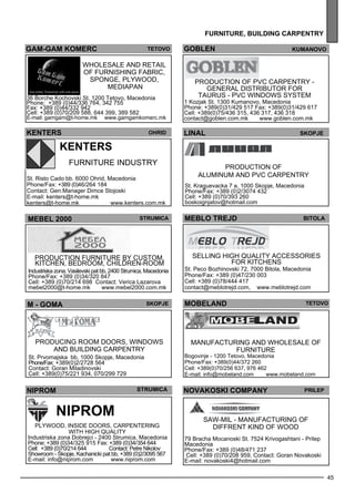 MOBELAND Teto vo 
45 
furn iture , building carpentr y 
goblen kumano vo 
Production of PVC carpe ntry - 
General distributor for 
TAURU S - PVC windows sys tem 
lialn Sejkop 
meblo trej d bitola 
Sell ing high quality access ories 
for kitchens 
St. Peco Bozhinovski 72, 7000 Bitola, Macedonia 
Phone/Fax: +389 (0)47/230 003 
Cell: +389 (0)78/444 417 
contact@meblotrejd.com, www.meblotrejd.com 
gam -gam komerc teto vo 
Wholes ale and retail 
of furnishing fabric, 
sp onge , plyw ood, 
med iapan 
36 Borche Kochovski St. 1200 Tetovo, Macedonia 
Phone: +389 (0)44/336 764, 342 755 
Fax: +389 (0)44/332 942 
Cell: +389 (0)70/209 588, 644 399, 389 582 
E-mail: gamgam@t-home.mk www.gamgamkomerc.mk 
1 Kozjak St. 1300 Kumanovo, Macedonia 
Phone: +389(0)31/429 517 Fax: +389(0)31/429 617 
Cell: +389(0)75/436 315, 436 317, 436 318 
contact@goblen.com.mk www.goblen.com.mk 
production of 
aluminum and PVC carpe ntry 
St. Kraguevacka 7 a, 1000 Skopje, Macedonia 
Phone/Fax: +389 (0)2/3074 432 
Cell: +389 (0)70/393 260 
boskoignjatov@hotmail.com 
KENTERS Ohrid 
KENTERS 
Furniture industry 
St. Risto Cado bb. 6000 Ohrid, Macedonia 
Phone/Fax: +389 (0)46/264 184 
Contact: Gen.Manager Dimce Stojoski 
E-mail: kenters@t-home.mk 
kenters@t-home.mk www.kenters.com.mk 
MEBEL 2000 Str umica 
Production furniture by custom, 
kitchen, bed room, child ren-room 
Industriska zona, Vasilevski pat bb, 2400 Strumica, Macedonia 
Phone/Fax: +389 (0)34/320 847 
Cell: +389 (0)70/214 698 Contact: Verica Lazarova 
mebel2000@t-home.mk www.mebel2000.com.mk 
M - GOMA Skopje 
Producing room doors, windows 
and build ing carpe ntry 
St. Prvomajska bb, 1000 Skopje, Macedonia 
Phone/Fax: +389(0)2/2728 564 
Contact: Goran Miladinovski 
Cell: +389(0)75/221 934, 070/299 729 
Manufacturing and wholes ale of 
furniture 
Bogovinje - 1200 Tetovo, Macedonia 
Phone/Fax: +389(0)44/372 260 
Cell: +389(0)70/256 637, 976 462 
E-mail: info@mobeland.com www.mobeland.com 
NIPROM 
NIPROM 
str umica 
Plyw ood, inside doors, carpe ntering 
with high quality 
Industriska zona Dobrejci - 2400 Strumica, Macedonia 
Phone: +389 (0)34/325 915 Fax: +389 (0)34/354 644 
Cell: +389 (0)70/214 644 Contact: PetNreik olov 
Showroom - Skopje, Kachanicki pat bb, +389 (0)2/3095 567 
E-mail: info@niprom.com www.niprom.com 
NOVAKOSKI cOMPANY Prilep 
SAW-MIL - Manufacturing of 
diff rent kind of wood 
79 Bracha Mocanoski St. 7524 Krivogashtani - Prilep 
Macedonia 
Phone/Fax: +389 (0)48/471 237 
Cell: +389 (0)70/208 959, Contact: Goran Novakoski 
E-mail: novakoski4@hotmail.com 
 